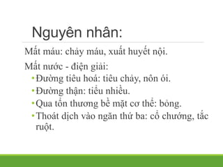 Nguyên nhân:
Mất máu: chảy máu, xuất huyết nội.
Mất nước - điện giải:
•Đường tiêu hoá: tiêu chảy, nôn ói.
•Đường thận: tiểu nhiều.
•Qua tổn thương bề mặt cơ thể: bỏng.
•Thoát dịch vào ngăn thứ ba: cổ chướng, tắc
ruột.
 