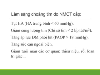 Lâm sàng choáng tim do NMCT cấp:
Tụt HA (HA trung bình < 60 mmHg).
Giảm cung lượng tim (Chỉ số tim < 2 l/phút/m2).
Tăng áp lực ĐM phổi bít (PAOP > 18 mmHg).
Tăng sức cản ngoại biên.
Giảm tưới máu các cơ quan: thiểu niệu, rối loạn
tri giác...
 