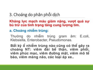 Kháng lực mạch máu giảm nặng, vượt quá sự
bù trừ của tình trạng tăng cung lượng tim.
a. Choáng nhiễm trùng:
Thường do nhiễm trùng gram âm: E.coli,
Klebsiella, Enterobacter, Pseudomonas.
Baát kyø oå nhieãm truøng naøo cuõng coù theå gaây ra
choáng NT: vieâm ñaøi beå thaän, vieâm phoåi,
vieâm phuùc maïc, vieâm ñöôøng maät, vieâm moâ teá
baøo, vieâm maøng naõo, caùc loaïi aùp xe..
3. Choáng do phân phối dịch
 