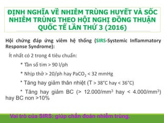 Hội chứng đáp ứng viêm hệ thống (SIRS-Systemic Inflammatory
Response Syndrome):
Ít nhất có 2 trong 4 tiêu chuẩn:
* Tần số tim > 90 l/ph
* Nhịp thở > 20/ph hay PaCO2 < 32 mmHg
* Tăng hay giảm thân nhiệt (T > 38°C hay < 36°C)
* Tăng hay giảm BC (> 12.000/mm3 hay < 4.000/mm3)
hay BC non >10%
Vai trò của SIRS: giúp chẩn đoán nhiễm trùng.
ĐỊNH NGHĨA VỀ NHIỄM TRÙNG HUYẾT VÀ SỐC
NHIỄM TRÙNG THEO HỘI NGHỊ ĐỒNG THUẬN
QUỐC TẾ LẦN THỨ 3 (2016)
 