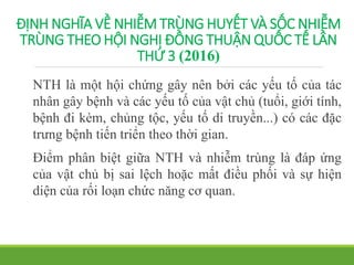 ĐỊNH NGHĨA VỀ NHIỄM TRÙNG HUYẾT VÀ SỐC NHIỄM
TRÙNG THEO HỘI NGHỊ ĐỒNG THUẬN QUỐC TẾ LẦN
THỨ 3 (2016)
NTH là một hội chứng gây nên bởi các yếu tố của tác
nhân gây bệnh và các yếu tố của vật chủ (tuổi, giới tính,
bệnh đi kèm, chủng tộc, yếu tố di truyền...) có các đặc
trưng bệnh tiến triển theo thời gian.
Điểm phân biệt giữa NTH và nhiễm trùng là đáp ứng
của vật chủ bị sai lệch hoặc mất điều phối và sự hiện
diện của rối loạn chức năng cơ quan.
 