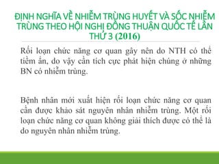 ĐỊNH NGHĨA VỀ NHIỄM TRÙNG HUYẾT VÀ SỐC NHIỄM
TRÙNG THEO HỘI NGHỊ ĐỒNG THUẬN QUỐC TẾ LẦN
THỨ 3 (2016)
Rối loạn chức năng cơ quan gây nên do NTH có thể
tiềm ẩn, do vậy cần tích cực phát hiện chúng ở những
BN có nhiễm trùng.
Bệnh nhân mới xuất hiện rối loạn chức năng cơ quan
cần được khảo sát nguyên nhân nhiễm trùng. Một rối
loạn chức năng cơ quan không giải thích được có thể là
do nguyên nhân nhiễm trùng.
 