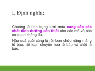 I. Ñịnh nghĩa:
Choáng là tình trạng tưới máu cung cấp các
chất dinh dưỡng cần thiết cho các mô và các
cơ quan không đủ.
Hậu quả cuối cùng là rối loạn chức năng màng
tế bào, rối loạn chuyển hoá tế bào và chết tế
bào.
 