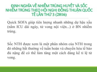 ĐỊNH NGHĨA VỀ NHIỄM TRÙNG HUYẾT VÀ SỐC
NHIỄM TRÙNG THEO HỘI NGHỊ ĐỒNG THUẬN QUỐC
TẾ LẦN THỨ 3 (2016)
Quick SOFA giúp tiên lượng nhanh những dự hậu xấu
(nằm ICU dài ngày, tử vong nội viện...) ở BN nhiễm
trùng.
Sốc NTH được xem là một phân nhóm của NTH trong
đó những bất thường về tuần hoàn và chuyển hóa tế bào
đủ nặng để có thể làm tăng một cách đáng kể tỉ lệ tử
vong.
 