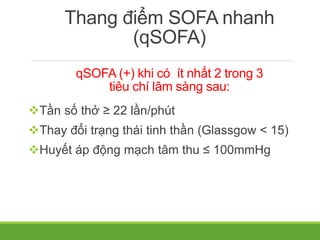 Thang điểm SOFA nhanh
(qSOFA)
qSOFA (+) khi có ít nhất 2 trong 3
tiêu chí lâm sàng sau:
Tần số thở ≥ 22 lần/phút
Thay đổi trạng thái tinh thần (Glassgow < 15)
Huyết áp động mạch tâm thu ≤ 100mmHg
 