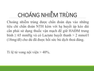 CHOÁNG NHIỄM TRÙNG
Choáng nhiễm trùng được chẩn đoán dựa vào những
tiêu chí chẩn đoán NTH kèm với hạ huyết áp kéo dài
cần phải sử dụng thuốc vận mạch để giữ HAĐM trung
bình ≥ 65 mmHg và có Lactate huyết thanh > 2 mmol/l
(18mg/dl) cho dù đã được hồi sức bù dịch thoả đáng.
Tỉ lệ tử vong nội viện > 40%.
 