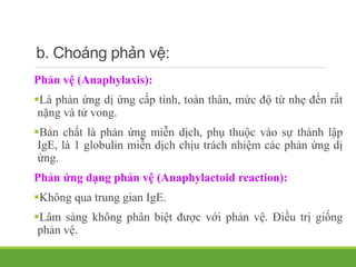 b. Choáng phản vệ:
Phản vệ (Anaphylaxis):
Là phản ứng dị ứng cấp tính, toàn thân, mức độ từ nhẹ đến rất
nặng và tử vong.
Bản chất là phản ứng miễn dịch, phụ thuộc vào sự thành lập
IgE, là 1 globulin miễn dịch chịu trách nhiệm các phản ứng dị
ứng.
Phản ứng dạng phản vệ (Anaphylactoid reaction):
Không qua trung gian IgE.
Lâm sàng không phân biệt được với phản vệ. Điều trị giống
phản vệ.
 