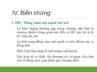 IV. Biến chứng:
1. DIC: Đông máu nội mạch lan toả
Là biến chứng thường gặp trong choáng, đặc biệt là
choáng nhiễm trùng gram âm. Khi có HC này thì tỷ lệ
tử vong rất cao.
Là tình trạng đông máu nội mạch và tiêu fibrin xảy ra
đồng thời.
Biểu hiện lâm sàng là tình trạng xuất huyết.
Gây hoại tử vỏ thận, tổn thương các cơ quan, tiêu hao
yếu tố đông máu, góp phần gây choáng phổi.
 