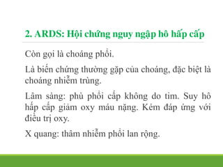 2. ARDS: Hoäi chöùng nguy ngaäp hoâ haáp caáp
Còn gọi là choáng phổi.
Là biến chứng thường gặp của choáng, đặc biệt là
choáng nhiễm trùng.
Lâm sàng: phù phổi cấp không do tim. Suy hô
hấp cấp giảm oxy máu nặng. Kém đáp ứng với
điều trị oxy.
X quang: thâm nhiễm phổi lan rộng.
 