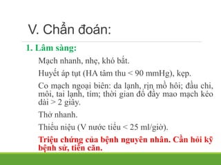 V. Chẩn đoán:
1. Lâm sàng:
Mạch nhanh, nhẹ, khó bắt.
Huyết áp tụt (HA tâm thu < 90 mmHg), kẹp.
Co mạch ngoại biên: da lạnh, rịn mồ hôi; đầu chi,
môi, tai lạnh, tím; thời gian đổ đầy mao mạch kéo
dài > 2 giây.
Thở nhanh.
Thiểu niệu (V nước tiểu < 25 ml/giờ).
Triệu chứng của bệnh nguyên nhân. Cần hỏi kỹ
bệnh sử, tiền căn.
 