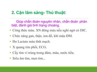 2. Cận lâm sàng- Thủ thuật:
Giúp chẩn đoán nguyên nhân, chẩn đoán phân
biệt, đánh giá tình trạng choáng.
 Công thức máu. XN đông máu nếu nghi ngờ có DIC.
 Chức năng gan, thận, ion đồ, khí máu ĐM.
 Đo Lactate máu tĩnh mạch.
 X quang tim phổi, ECG.
 Cấy tìm vi trùng trong đàm, máu, nước tiểu.
 Siêu âm tim, men tim...
 