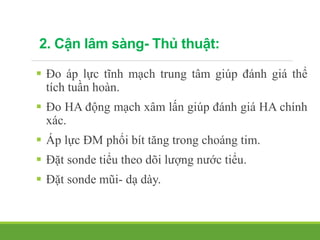 2. Cận lâm sàng- Thủ thuật:
 Đo áp lực tĩnh mạch trung tâm giúp đánh giá thể
tích tuần hoàn.
 Đo HA động mạch xâm lấn giúp đánh giá HA chính
xác.
 Áp lực ĐM phổi bít tăng trong choáng tim.
 Đặt sonde tiểu theo dõi lượng nước tiểu.
 Đặt sonde mũi- dạ dày.
 