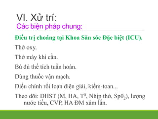 VI. Xử trí:
Các biện pháp chung:
Điều trị choáng tại Khoa Săn sóc Đặc biệt (ICU).
Thở oxy.
Thở máy khi cần.
Bù đủ thể tích tuần hoàn.
Dùng thuốc vận mạch.
Điều chỉnh rối loạn điện giải, kiềm-toan...
Theo dõi: DHST (M, HA, T0, Nhịp thở, Sp02), lượng
nước tiểu, CVP, HA ĐM xâm lấn.
 