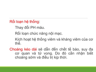 Rối loạn hệ thống:
Thay đổi PH máu.
Rối loạn chức năng nội mạc.
Kích hoạt hệ thống viêm và kháng viêm của cơ
thể.
Choáng kéo dài sẽ dẫn đến chết tế bào, suy đa
cơ quan và tử vong. Do đó cần nhận biết
choáng sớm và điều trị kịp thời.
 