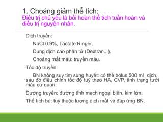 1. Choáng giảm thể tích:
Điều trị chủ yếu là bồi hoàn thể tích tuần hoàn và
điều trị nguyên nhân.
Dịch truyền:
NaCl 0.9%, Lactate Ringer.
Dung dịch cao phân tử (Dextran...).
Choáng mất máu: truyền máu.
Tốc độ truyền:
BN không suy tim sung huyết: có thể bolus 500 ml dịch,
sau đó điều chỉnh tốc độ tuỳ theo HA, CVP, tình trạng tưới
máu cơ quan.
Đường truyền: đường tĩnh mạch ngoại biên, kim lớn.
Thể tích bù: tuỳ thuộc lượng dịch mất và đáp ứng BN.
 