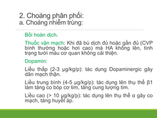 2. Choáng phân phối:
a. Choáng nhiễm trùng:
Bồi hoàn dịch.
Thuốc vận mạch: Khi đã bù dịch đủ hoặc gần đủ (CVP
bình thường hoặc hơi cao) mà HA không lên, tình
trạng tưới máu cơ quan không cải thiện.
Dopamin:
Liều thấp (2-3 µg/kg/p): tác dụng Dopaminergic gây
dãn mạch thận.
Liều trung bình (4-5 µg/kg/p): tác dụng lên thụ thể β1
làm tăng co bóp cơ tim, tăng cung lượng tim.
Liều cao (> 10 µg/kg/p): tác dụng lên thụ thể α gây co
mạch, tăng huyết áp.
 