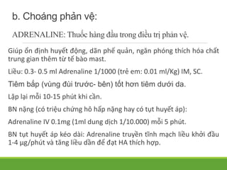 b. Choáng phản vệ:
ADRENALINE: Thuốc hàng đầu trong điều trị phản vệ.
Giúp ổn định huyết động, dãn phế quản, ngăn phóng thích hóa chất
trung gian thêm từ tế bào mast.
Liều: 0.3- 0.5 ml Adrenaline 1/1000 (trẻ em: 0.01 ml/Kg) IM, SC.
Tiêm bắp (vùng đùi trước- bên) tốt hơn tiêm dưới da.
Lặp lại mỗi 10-15 phút khi cần.
BN nặng (có triệu chứng hô hấp nặng hay có tụt huyết áp):
Adrenaline IV 0.1mg (1ml dung dịch 1/10.000) mỗi 5 phút.
BN tụt huyết áp kéo dài: Adrenaline truyền tĩnh mạch liều khởi đầu
1-4 µg/phút và tăng liều dần để đạt HA thích hợp.
 