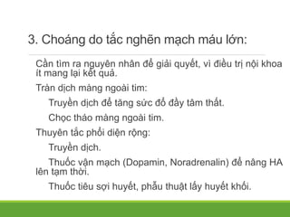 3. Choáng do tắc nghẽn mạch máu lớn:
Cần tìm ra nguyên nhân để giải quyết, vì điều trị nội khoa
ít mang lại kết quả.
Tràn dịch màng ngoài tim:
Truyền dịch để tăng sức đổ đầy tâm thất.
Chọc tháo màng ngoài tim.
Thuyên tắc phổi diện rộng:
Truyền dịch.
Thuốc vận mạch (Dopamin, Noradrenalin) để nâng HA
lên tạm thời.
Thuốc tiêu sợi huyết, phẫu thuật lấy huyết khối.
 