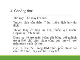 4. Choáng tim:
Thở oxy. Thở máy khi cần.
Truyền dịch cẩn thận. Tránh thiếu dịch hay dư
dịch.
Thuốc tăng co bóp cơ tim, thuốc vận mạch:
Dopamin, Dobutamin.
Dụng cụ hỗ trợ tuần hoàn: đặt bóng dội nghịch
trong ĐM chủ giúp giảm công của tim và tưới
máu mạch vành tốt hơn.
Điều trị triệt để: thông ĐM vành, phẫu thuật bắt
cầu ĐM vành, thay van tim, thay tim.
 