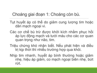 Choáng giai đoạn 1: Choáng còn bù.
Tụt huyết áp có thể do giảm cung lượng tim hoặc
dãn mạch ngoại vi.
Các cơ chế bù trừ được khởi kích nhằm phục hồi
áp lực động mạch và tưới máu cho các cơ quan
quan trọng như não, tim.
Triệu chứng khó nhận biết. Nếu phát hiện và điều
trị kịp thời thì nhiều trường hợp qua khỏi.
Nhịp tim nhanh, huyết áp bình thường hoặc giảm
nhẹ, hiệu áp giảm, co mạch ngoại biên nhẹ, bứt
rứt.
 