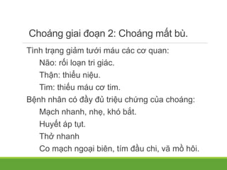 Choáng giai đoạn 2: Choáng mất bù.
Tình trạng giảm tưới máu các cơ quan:
Não: rối loạn tri giác.
Thận: thiểu niệu.
Tim: thiếu máu cơ tim.
Bệnh nhân có đầy đủ triệu chứng của choáng:
Mạch nhanh, nhẹ, khó bắt.
Huyết áp tụt.
Thở nhanh
Co mạch ngoại biên, tím đầu chi, vã mồ hôi.
 