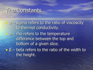 The Constants σ  – sigma refers to the ratio of viscoscity   to thermal conductivity. ρ  – rho refers to the temperature     difference between the top and   bottom of a given slice. β  – beta refers to the ratio of the width to   the height. 