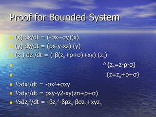 Proof for Bounded System (x) dx/dt = (- σ x+ σ y)(x) (y) dy/dt = ( ρ x-y-xz) (y) (z n ) dz n /dt = (- β (z n + ρ + σ )+xy) (z n )   ^{z n =z- ρ - σ }   {z=z n + ρ + σ } ½dx 2 /dt =  - σ x 2 + σ xy ½dy 2 /dt =  ρ xy-y2-xy(zn+ ρ + σ ) ½dz n 2 /dt = - β z n 2 - βρ z n - βσ z n +xyz n 