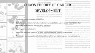 CHAOS THEORY OF CAREER
DEVELOPMENT
1. Small effects can cause large reactions.
2. Complex open systems markets, weather are unpredictable. Are we aware of conditions that
stemmed certain serious life choices or decisions?
3. Open systems are turbulent.
4. Feedback about the system in an open system makes the system unpredictable.
5. Fractals are complex patterns that repeat themselves new patterns grows from old patterns.
 