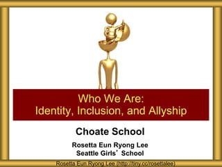 Choate School
Rosetta Eun Ryong Lee
Seattle Girls’ School
Who We Are:
Identity, Inclusion, and Allyship
Rosetta Eun Ryong Lee (http://tiny.cc/rosettalee)
 