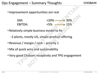 TPG HIGHLY CONFIDENTIAL — NOT FOR DISTRIBUTION 2014 Investors Meeting
Ops Engagement – Summary Thoughts
Chobani 38
Improvement opportunities are real
GM: <20% 30%
EBITDA: <5% 15%
Relatively simple business model to fix
–2 plants, mostly US, simple product offering
Revenue / margin / cash – priority 1
Mix of quick wins and sustainability
Very good Chobani receptivity and TPG engagement
 