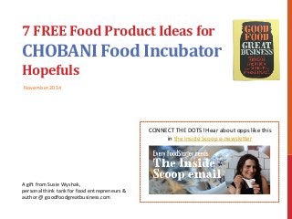 7 
FREE 
Food 
Product 
Ideas 
for 
CHOBANI 
Food 
Incubator 
Hopefuls 
November 
2014 
A 
gi% 
from 
Susie 
Wyshak, 
personal 
think 
tank 
for 
food 
entrepreneurs 
& 
author 
@ 
goodfoodgreatbusiness.com 
CONNECT 
THE 
DOTS! 
Hear 
about 
opps 
like 
this 
in 
the 
Inside 
Scoop 
e-­‐newsleNer 
 