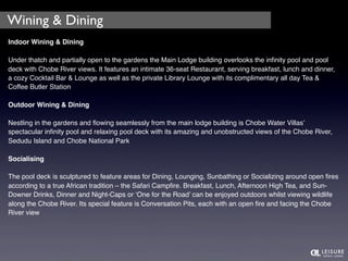 Wining & Dining 
Indoor Wining & Dining 
Under thatch and partially open to the gardens the Main Lodge building overlooks the infinity pool and pool 
deck with Chobe River views. It features an intimate 36-seat Restaurant, serving breakfast, lunch and dinner, 
a cozy Cocktail Bar & Lounge as well as the private Library Lounge with its complimentary all day Tea & 
Coffee Butler Station 
Outdoor Wining & Dining 
Nestling in the gardens and flowing seamlessly from the main lodge building is Chobe Water Villas’ 
spectacular infinity pool and relaxing pool deck with its amazing and unobstructed views of the Chobe River, 
Sedudu Island and Chobe National Park 
Socialising 
The pool deck is sculptured to feature areas for Dining, Lounging, Sunbathing or Socializing around open fires 
according to a true African tradition – the Safari Campfire. Breakfast, Lunch, Afternoon High Tea, and Sun- 
Downer Drinks, Dinner and Night-Caps or ‘One for the Road’ can be enjoyed outdoors whilst viewing wildlife 
along the Chobe River. Its special feature is Conversation Pits, each with an open fire and facing the Chobe 
River view 
 