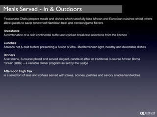 Meals Served - In & Outdoors 
Passionate Chefs prepare meals and dishes which tastefully fuse African and European cuisines whilst others 
allow guests to savor renowned Namibian beef and venison/game flavors 
Breakfasts 
A combination of a cold continental buffet and cooked breakfast selections from the kitchen 
Lunches 
Alfresco hot & cold buffets presenting a fusion of Afro- Mediterranean light, healthy and delectable dishes 
Dinners 
A set menu, 3-course plated and served elegant, candle-lit affair or traditional 3-course African Boma 
“Braai” (BBQ) – a variable dinner program as set by the Lodge 
Afternoon High Tea 
is a selection of teas and coffees served with cakes, scones, pastries and savory snacks/sandwiches 
 