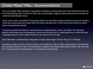 Chobe Water Villas - Accommodation 
The Luxury Water Villas all feature a guaranteed 180 degree unobstructed view of the Chobe River and into 
the Chobe National Park. Perched on stilts over or at the water’s edge the Villa’s elevated view includes the 
world-renowned Sedudu Island. 
These “junior suites” with 85m2 of living space feature an open plan lounge and bedroom area and include a 
19m2 front terrace facing the Chobe River with built in day-bed and a 12m2 rear terrace facing the natural 
bush and spectacular sunsets. 
The generous bathroom features a double vanity and separate bath, shower and toilet. The open-plan 
bedroom and lounge face the spectacular Chobe view through floor-to- ceiling glass doors, which fold back 
completely along the entire width of the Room and onto the front terrace. 
Each Villa offers a mattress/bed configuration of either extra-length “soft-top” King or 2 x 3⁄4 beds. 
Amenities include free Wi-Fi, Intercom Phone, Air-Conditioning, Tea & Coffee making stations, stocked Mini- 
Bar, Hairdryer, Electronic Safe, Linen Bathrobes & Slippers and Writing Desk/Ladies Dresser with multi 220v 
and 110v plug points for South African, UK, European and USA plugs. 
 