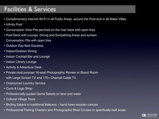 Facilities & Services 
• Complimentary Internet Wi-Fi in all Public Areas, around the Pool and in all Water Villas 
• Infinity Pool 
• Conversation View-Pits perched on the river bank with open fires 
• Pool Deck with Lounge, Dining and Sunbathing Areas and sunken 
Conversation Pits with open fires 
• Outdoor Day Bed Gazebos 
• Indoor/Outdoor Dining 
• Indoor Cocktail Bar and Lounge 
• Indoor Library Lounge 
• Activity & Adventure Desk 
• Private dual purpose 16-seat Photographic Review or Board Room 
with Large Screen TV and 170+ Channel Cable TV 
• Outsourced Laundry Service 
• Curio & Logo Shop 
• Professionally guided Game Safaris on land and water 
• Cultural Village Tours 
• Birding Safaris in traditional Makoros – hand hewn wooden canoes 
• Professional Fishing Charters and Photographic River Cruises in specifically built boats 
 