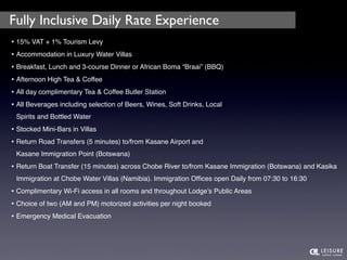Fully Inclusive Daily Rate Experience 
• 15% VAT + 1% Tourism Levy 
• Accommodation in Luxury Water Villas 
• Breakfast, Lunch and 3-course Dinner or African Boma “Braai” (BBQ) 
• Afternoon High Tea & Coffee 
• All day complimentary Tea & Coffee Butler Station 
• All Beverages including selection of Beers, Wines, Soft Drinks, Local 
Spirits and Bottled Water 
• Stocked Mini-Bars in Villas 
• Return Road Transfers (5 minutes) to/from Kasane Airport and 
Kasane Immigration Point (Botswana) 
• Return Boat Transfer (15 minutes) across Chobe River to/from Kasane Immigration (Botswana) and Kasika 
Immigration at Chobe Water Villas (Namibia). Immigration Offices open Daily from 07:30 to 16:30 
• Complimentary Wi-Fi access in all rooms and throughout Lodge’s Public Areas 
• Choice of two (AM and PM) motorized activities per night booked 
• Emergency Medical Evacuation 
 