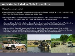 Activities Included in Daily Room Rate 
Choice of two per night booked 
• Morning 4 to 5 hour open 4x4 Game Drive Safari into Chobe National Park (08:00 to 12:00/13:00) including 
Park Fees, Tea, Coffee, Biscuits or Rusks and Bottled Water 
• Morning 3 to 4 hour Chobe River Safari Cruise along the banks of the Chobe National Park (08:00 to 
11:00/12:00) including Park Fees, Tea, Coffee, Biscuits or Rusks and Bottled Water 
• Afternoon 3 hour Chobe River Safari & Sunset Cruise along the banks of the Chobe National Park (15:30 to 
18:30) including Park Fees, Snacks, Soft Drinks, Local Spirits, Beers, Wines and Bottled Water. 
• Afternoon 3 hour Cultural & Sunset Boat Cruise on both Chobe and Zambezi Rivers (15:30 to 18:30) 
including the historic Kasai Channel and renowned Impalila Island along the shores of Botswana, Namibia 
and Zambia. Includes Snacks, Soft Drinks, Local Spirits, Beers, Wines and Bottled Water. 
 