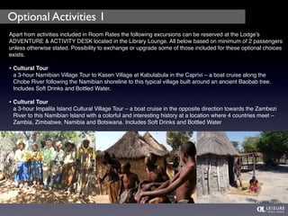 Optional Activities 1 
Apart from activities included in Room Rates the following excursions can be reserved at the Lodge’s 
ADVENTURE & ACTIVITY DESK located in the Library Lounge. All below based on minimum of 2 passengers 
unless otherwise stated. Possibility to exchange or upgrade some of those included for these optional choices 
exists. 
• Cultural Tour 
a 3-hour Namibian Village Tour to Kasen Village at Kabulabula in the Caprivi – a boat cruise along the 
Chobe River following the Namibian shoreline to this typical village built around an ancient Baobab tree. 
Includes Soft Drinks and Bottled Water. 
• Cultural Tour 
a 3-hour Impalila Island Cultural Village Tour – a boat cruise in the opposite direction towards the Zambezi 
River to this Namibian Island with a colorful and interesting history at a location where 4 countries meet – 
Zambia, Zimbabwe, Namibia and Botswana. Includes Soft Drinks and Bottled Water 
 