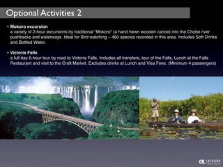 Optional Activities 2 
• Mokoro excursion 
a variety of 2-hour excursions by traditional “Mokoro” (a hand hewn wooden canoe) into the Chobe river 
pushbacks and waterways. Ideal for Bird watching – 460 species recorded in this area. Includes Soft Drinks 
and Bottled Water. 
• Victoria Falls 
a full day 6-hour tour by road to Victoria Falls. Includes all transfers, tour of the Falls, Lunch at the Falls 
Restaurant and visit to the Craft Market. Excludes drinks at Lunch and Visa Fees. (Minimum 4 passengers) 
 