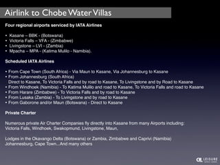 Airlink to Chobe Water Villas 
Four regional airports serviced by IATA Airlines 
• Kasane – BBK - (Botswana) 
• Victoria Falls – VFA - (Zimbabwe) 
• Livingstone – LVI - (Zambia) 
• Mpacha – MPA - (Katima Mulilo - Namibia). 
Scheduled IATA Airlines 
• From Cape Town (South Africa) - Via Maun to Kasane, Via Johannesburg to Kasane 
• From Johannesburg (South Africa) 
Direct to Kasane, To Victoria Falls and by road to Kasane, To Livingstone and by Road to Kasane 
• From Windhoek (Namibia) - To Katima Mulilo and road to Kasane, To Victoria Falls and road to Kasane 
• From Harare (Zimbabwe) - To Victoria Falls and by road to Kasane 
• From Lusaka (Zambia) - To Livingstone and by road to Kasane 
• From Gaborone and/or Maun (Botswana) - Direct to Kasane 
Private Charter 
Numerous private Air Charter Companies fly directly into Kasane from many Airports including: 
Victoria Falls, Windhoek, Swakopmund, Livingstone, Maun, 
Lodges in the Okavango Delta (Botswana) or Zambia, Zimbabwe and Caprivi (Namibia) 
Johannesburg, Cape Town...And many others 
 