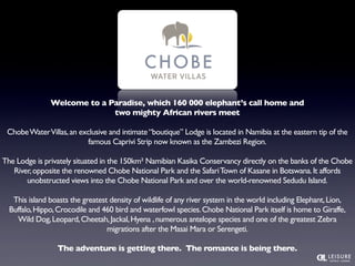 Welcome to a Paradise, which 160 000 elephant’s call home and 
two mighty African rivers meet 
Chobe Water Villas, an exclusive and intimate “boutique” Lodge is located in Namibia at the eastern tip of the 
famous Caprivi Strip now known as the Zambezi Region. 
The Lodge is privately situated in the 150km² Namibian Kasika Conservancy directly on the banks of the Chobe 
River, opposite the renowned Chobe National Park and the Safari Town of Kasane in Botswana. It affords 
unobstructed views into the Chobe National Park and over the world-renowned Sedudu Island. 
This island boasts the greatest density of wildlife of any river system in the world including Elephant, Lion, 
Buffalo, Hippo, Crocodile and 460 bird and waterfowl species. Chobe National Park itself is home to Giraffe, 
Wild Dog, Leopard, Cheetah, Jackal, Hyena , numerous antelope species and one of the greatest Zebra 
migrations after the Masai Mara or Serengeti. 
The adventure is getting there. The romance is being there. 
 