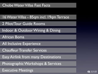 Chobe Water Villas Fast Facts 
16 Water Villas - 85qm incl. 19qm Terrace 
2 Pilot/Tour Guide Rooms 
Indoor & Outdoor Wining & Dining 
African Boma 
All Inclusive Experience 
Chauffeur Transfer Services 
Easy Airlink from many Destinations 
Photographic Workshops & Services 
Executive Meetings 
 