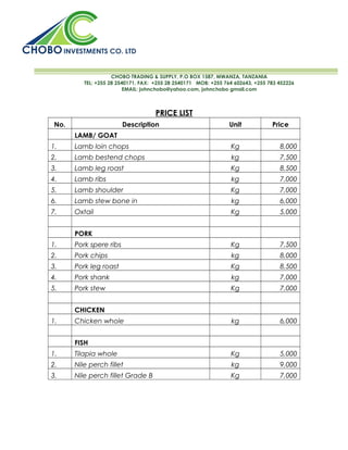 CHOBO TRADING & SUPPLY, P.O BOX 1587, MWANZA, TANZANIA
          TEL: +255 28 2540171, FAX: +255 28 2540171 MOB: +255 764 602643, +255 783 452226
                          EMAIL: johnchobo@yahoo.com, johnchobo gmail.com



                                     PRICE LIST
 No.                     Description                             Unit            Price
       LAMB/ GOAT
1.     Lamb loin chops                                           Kg                 8,000
2.     Lamb bestend chops                                         kg                7,500
3.     Lamb leg roast                                            Kg                 8,500
4.     Lamb ribs                                                  kg                7,000
5.     Lamb shoulder                                             Kg                 7,000
6.     Lamb stew bone in                                          kg                6,000
7.     Oxtail                                                    Kg                 5,000


       PORK
1.     Pork spere ribs                                           Kg                 7,500
2.     Pork chips                                                 kg                8,000
3.     Pork leg roast                                            Kg                 8,500
4.     Pork shank                                                 kg                7,000
5.     Pork stew                                                 Kg                 7,000


       CHICKEN
1.     Chicken whole                                              kg                6,000


       FISH
1.     Tilapia whole                                             Kg                 5,000
2.     Nile perch fillet                                          kg                9,000
3.     Nile perch fillet Grade B                                 Kg                 7,000
 
