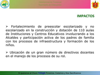 IMPACTOS Fortalecimiento de preescolar escolarizado y no escolarizado en la construcción y dotación de 110 aulas de Instituciones y Centros Educativos involucrando a los Alcaldes y participación activa de los padres de familia con los procesos de infraestructura y formación de los niños. Ubicación de un gran número de directivos docentes en el manejo de los procesos de su rol. 