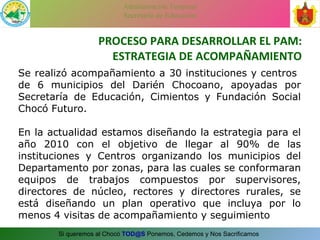 PROCESO PARA DESARROLLAR EL PAM: ESTRATEGIA DE ACOMPAÑAMIENTO Se realizó acompañamiento a 30 instituciones y centros  de 6 municipios del Darién Chocoano, apoyadas por Secretaría de Educación, Cimientos y Fundación Social Chocó Futuro.  En la actualidad estamos diseñando la estrategia para el año 2010 con el objetivo de llegar al 90% de las instituciones y Centros organizando los municipios del Departamento por zonas, para las cuales se conformaran equipos de trabajos compuestos por supervisores, directores de núcleo, rectores y directores rurales, se está diseñando un plan operativo que incluya por lo menos 4 visitas de acompañamiento y seguimiento 