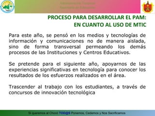 PROCESO PARA DESARROLLAR EL PAM: EN CUANTO AL USO DE MTIC Para este año, se pensó en los medios y tecnologías de información y comunicaciones no de manera aislada, sino de forma transversal permeando los demás procesos de las Instituciones y Centros Educativos.  Se pretende para el siguiente año, apoyarnos de las experiencias significativas en tecnología para conocer los resultados de los esfuerzos realizados en el área. Trascender al trabajo con los estudiantes, a través de concursos de innovación tecnológica 