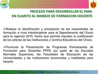 Realizar la identificación y priorización de las necesidades de formación a nivel interdisciplinar para el Departamento del Choco para la vigencia 2010, hecho que permita impulsar la cualificación de los actores de las Instituciones y Centros Educativos del Choco. Promover la Presentación de Programas Permanentes de Formación para Docentes PFPD por parte de las Escuelas Normales Superiores, las Facultades de Educación de las Universidades y las instituciones reconocidas y habilitadas para hacerlo. PROCESO PARA DESARROLLAR EL PAM: EN CUANTO AL MANEJO DE FORMACION DOCENTE 