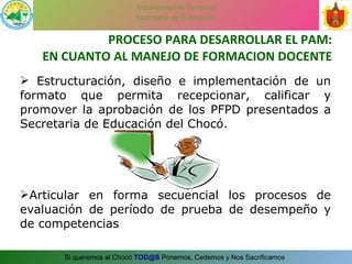 PROCESO PARA DESARROLLAR EL PAM: EN CUANTO AL MANEJO DE FORMACION DOCENTE Estructuración, diseño e implementación de un formato que permita recepcionar, calificar y promover la aprobación de los PFPD presentados a Secretaria de Educación del Chocó. Articular en forma secuencial los procesos de evaluación de período de prueba de desempeño y de competencias  