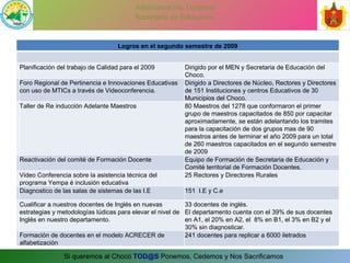 SEGUNDO SEMESTRE Logros en el segundo semestre de 2009 Planificación del trabajo de Calidad para el 2009 Dirigido por el MEN y Secretaria de Educación del Choco.  Foro Regional de Pertinencia e Innovaciones Educativas con uso de MTICs a través de Videoconferencia. Dirigido a Directores de Núcleo, Rectores y Directores de 151 Instituciones y centros Educativos de 30 Municipios del Choco. Taller de Re inducción Adelante Maestros 80 Maestros del 1278 que conformaron el primer grupo de maestros capacitados de 850 por capacitar aproximadamente, se están adelantando los tramites para la capacitación de dos grupos mas de 90 maestros antes de terminar el año 2009 para un total de 260 maestros capacitados en el segundo semestre de 2009 Reactivación del comité de Formación Docente Equipo de Formación de Secretaria de Educación y Comité territorial de Formación Docentes. Video Conferencia sobre la asistencia técnica del programa Yempa é inclusión educativa 25 Rectores y Directores Rurales Diagnostico de las salas de sistemas de las I.E 151  I.E y C.e Cualificar a nuestros docentes de Inglés en nuevas estrategias y metodologías lúdicas para elevar el nivel de Inglés en nuestro departamento.  33 docentes de inglés. El departamento cuenta con el 39% de sus docentes en A1, el 20% en A2, el  8% en B1, el 3% en B2 y el 30% sin diagnosticar. Formación de docentes en el modelo ACRECER de alfabetización 241 docentes para replicar a 6000 iletrados 