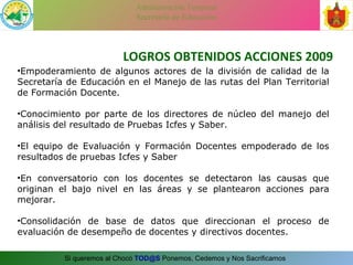 LOGROS OBTENIDOS ACCIONES 2009 Empoderamiento de algunos actores de la división de calidad de la Secretaría de Educación en el Manejo de las rutas del Plan Territorial de Formación Docente. Conocimiento por parte de los directores de núcleo del manejo del análisis del resultado de Pruebas Icfes y Saber. El equipo de Evaluación y Formación Docentes empoderado de los resultados de pruebas Icfes y Saber En conversatorio con los docentes se detectaron las causas que originan el bajo nivel en las áreas y se plantearon acciones para mejorar. Consolidación de base de datos que direccionan el proceso de evaluación de desempeño de docentes y directivos docentes. 